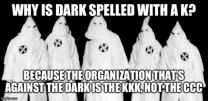 True dat | WHY IS DARK SPELLED WITH A K? BECAUSE THE ORGANIZATION THAT’S AGAINST THE DARK IS THE KKK, NOT THE CCC | image tagged in kkk | made w/ Imgflip meme maker