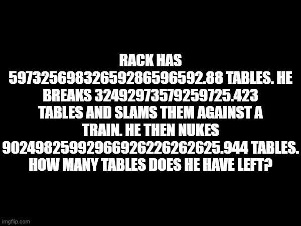 RACK HAS 59732569832659286596592.88 TABLES. HE BREAKS 32492973579259725.423 TABLES AND SLAMS THEM AGAINST A TRAIN. HE THEN NUKES 90249825992966926226262625.944 TABLES. HOW MANY TABLES DOES HE HAVE LEFT? | made w/ Imgflip meme maker