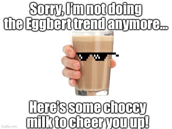 Sorry guys | Sorry, I’m not doing the Eggbert trend anymore... Here’s some choccy milk to cheer you up! | image tagged in choccy milk,have some choccy milk,sorry | made w/ Imgflip meme maker