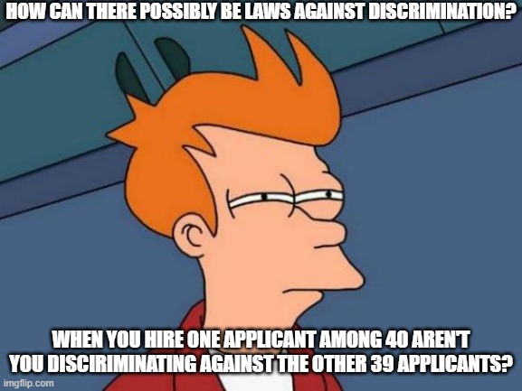 Discrimination Discrepency | HOW CAN THERE POSSIBLY BE LAWS AGAINST DISCRIMINATION? WHEN YOU HIRE ONE APPLICANT AMONG 40 AREN'T YOU DISCIRIMINATING AGAINST THE OTHER 39 APPLICANTS? | image tagged in memes,futurama fry,what | made w/ Imgflip meme maker