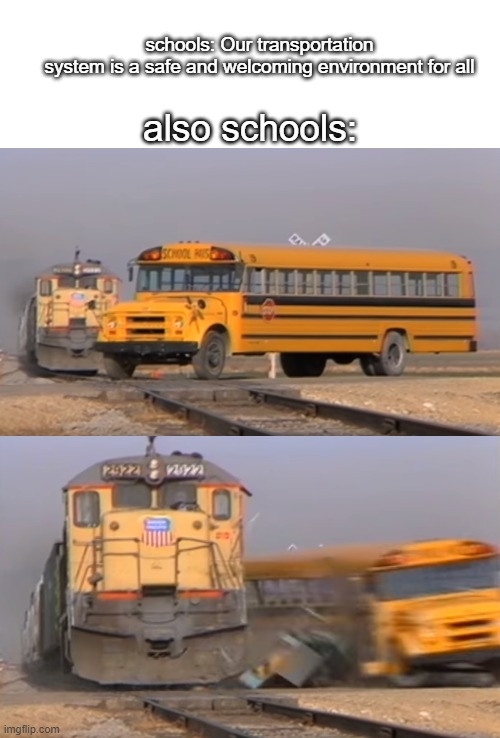 i tried using this template in a different way ^_~ | schools: Our transportation system is a safe and welcoming environment for all; also schools: | image tagged in memes,a train hitting a school bus,school,oh wow are you actually reading these tags,stop reading the tags | made w/ Imgflip meme maker