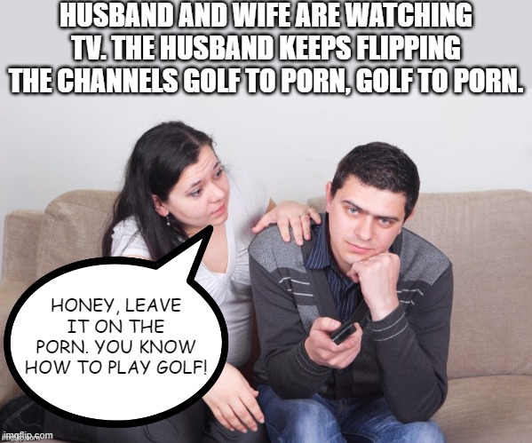 Wife Burn | HUSBAND AND WIFE ARE WATCHING TV. THE HUSBAND KEEPS FLIPPING THE CHANNELS GOLF TO PORN, GOLF TO PORN. HONEY, LEAVE IT ON THE PORN. YOU KNOW HOW TO PLAY GOLF! | image tagged in watch tv | made w/ Imgflip meme maker
