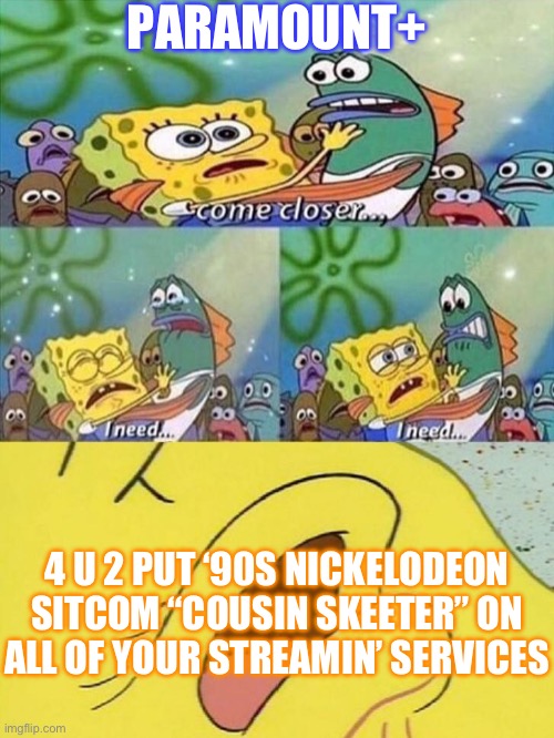 Spongebob dying | PARAMOUNT+; 4 U 2 PUT ‘90S NICKELODEON SITCOM “COUSIN SKEETER” ON ALL OF YOUR STREAMIN’ SERVICES | image tagged in spongebob dying | made w/ Imgflip meme maker