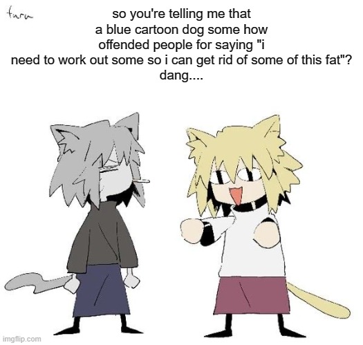 /srs | so you're telling me that a blue cartoon dog some how offended people for saying "i need to work out some so i can get rid of some of this fat"?
dang.... | image tagged in neco arc and chaos neco arc | made w/ Imgflip meme maker