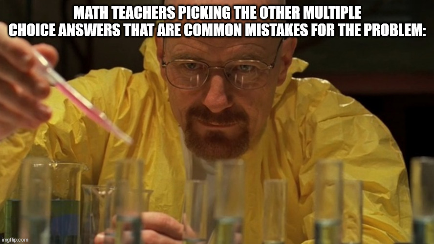 Every single time. | MATH TEACHERS PICKING THE OTHER MULTIPLE CHOICE ANSWERS THAT ARE COMMON MISTAKES FOR THE PROBLEM: | image tagged in water carefully picking,math teacher | made w/ Imgflip meme maker