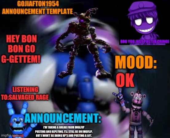 Gojiafton announcement template | I’M TAKING A BREAK FROM IMGLFIP POSTING AND REPLYING. I’LL STILL BE ON IMGFLIP. BUT I WON’T BE DOING RP’S AND POSTING A LOT. | image tagged in gojiafton announcement template | made w/ Imgflip meme maker