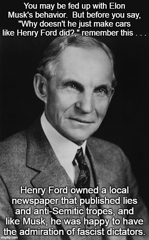 Henry Ford and Elon Musk | You may be fed up with Elon Musk's behavior.  But before you say, "Why doesn't he just make cars like Henry Ford did?," remember this . . . Henry Ford owned a local newspaper that published lies and anti-Semitic tropes, and like Musk, he was happy to have the admiration of fascist dictators. | image tagged in henry ford,elon musk,cars,bigtory,dictators | made w/ Imgflip meme maker