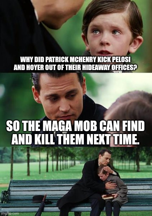 Finding Neverland Meme | WHY DID PATRICK MCHENRY KICK PELOSI AND HOYER OUT OF THEIR HIDEAWAY OFFICES? SO THE MAGA MOB CAN FIND
AND KILL THEM NEXT TIME. | image tagged in conspiracy theory,patrick mchenry,nancy pelosi,steny hoyer,maga terrorism,republican treason | made w/ Imgflip meme maker