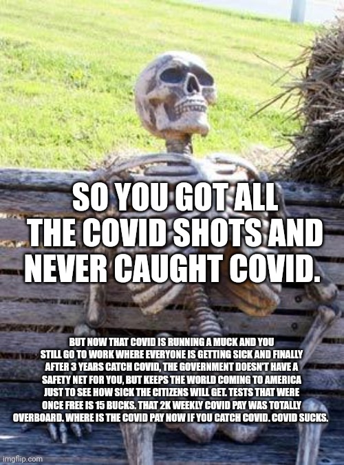 Waiting Skeleton Meme | SO YOU GOT ALL THE COVID SHOTS AND NEVER CAUGHT COVID. BUT NOW THAT COVID IS RUNNING A MUCK AND YOU STILL GO TO WORK WHERE EVERYONE IS GETTING SICK AND FINALLY AFTER 3 YEARS CATCH COVID, THE GOVERNMENT DOESN'T HAVE A SAFETY NET FOR YOU, BUT KEEPS THE WORLD COMING TO AMERICA JUST TO SEE HOW SICK THE CITIZENS WILL GET. TESTS THAT WERE ONCE FREE IS 15 BUCKS. THAT 2K WEEKLY COVID PAY WAS TOTALLY OVERBOARD. WHERE IS THE COVID PAY NOW IF YOU CATCH COVID. COVID SUCKS. | image tagged in memes,waiting skeleton | made w/ Imgflip meme maker