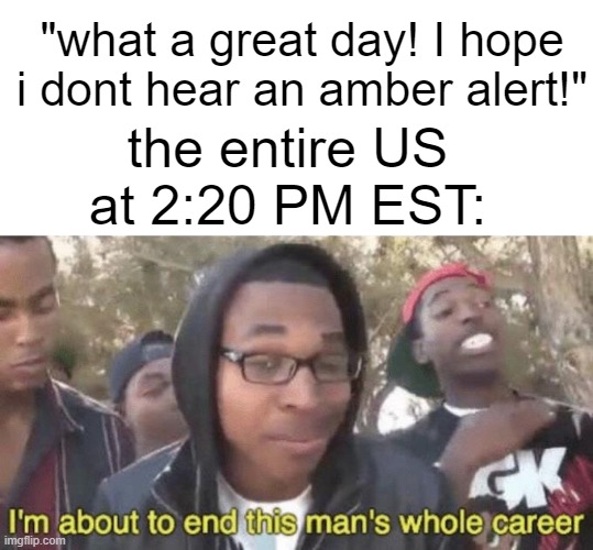 it was in the middle of class for me | "what a great day! I hope i dont hear an amber alert!"; the entire US at 2:20 PM EST: | image tagged in i m about to end this man s whole career | made w/ Imgflip meme maker