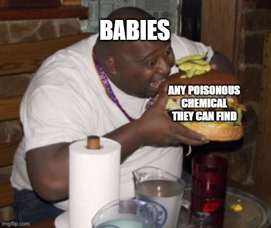 babies... | BABIES; ANY POISONOUS CHEMICAL THEY CAN FIND | image tagged in fat guy eating burger,babies,chemicals | made w/ Imgflip meme maker