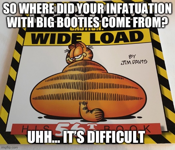 Garfield Wide Load | SO WHERE DID YOUR INFATUATION WITH BIG BOOTIES COME FROM? UHH… IT’S DIFFICULT | image tagged in garfield wide load | made w/ Imgflip meme maker