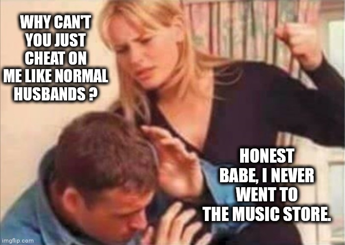 Bad husband | WHY CAN'T YOU JUST CHEAT ON ME LIKE NORMAL HUSBANDS ? HONEST BABE, I NEVER WENT TO THE MUSIC STORE. | image tagged in bad husband | made w/ Imgflip meme maker