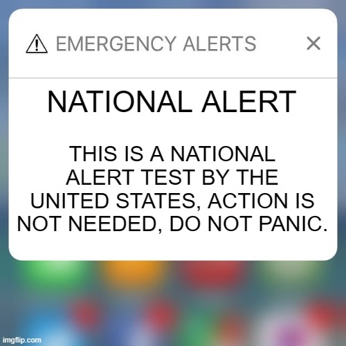 national alert | NATIONAL ALERT; THIS IS A NATIONAL ALERT TEST BY THE UNITED STATES, ACTION IS NOT NEEDED, DO NOT PANIC. | image tagged in emergency alert,national alert,usa,united states | made w/ Imgflip meme maker