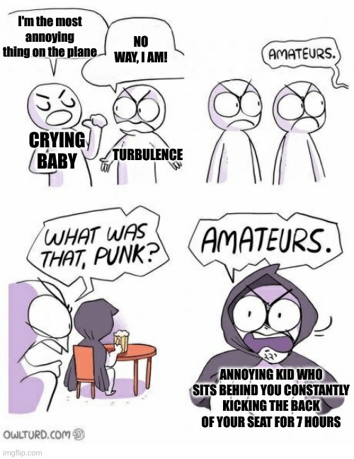 annoying planes | I'm the most annoying thing on the plane; NO WAY, I AM! CRYING BABY; TURBULENCE; ANNOYING KID WHO SITS BEHIND YOU CONSTANTLY KICKING THE BACK OF YOUR SEAT FOR 7 HOURS | image tagged in amateurs,annoying,planes,kids,relatable | made w/ Imgflip meme maker
