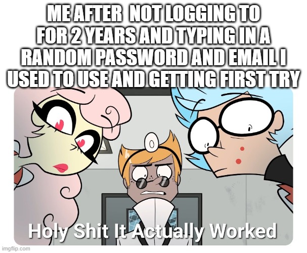 I'm back | ME AFTER  NOT LOGGING TO FOR 2 YEARS AND TYPING IN A RANDOM PASSWORD AND EMAIL I USED TO USE AND GETTING FIRST TRY | image tagged in holy shit | made w/ Imgflip meme maker