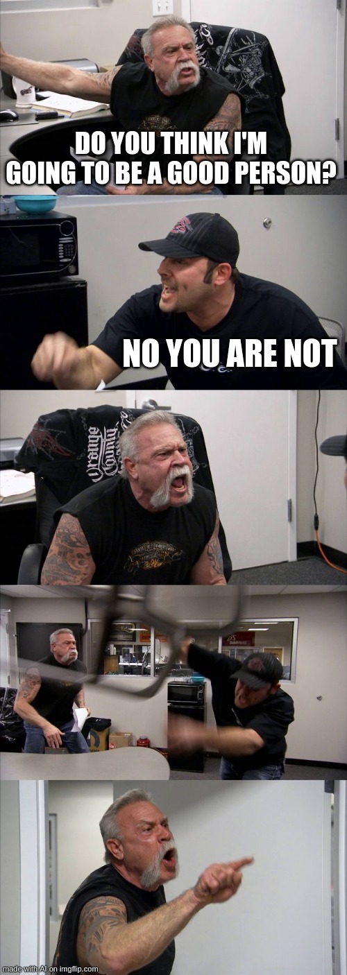 American Chopper Argument Meme | DO YOU THINK I'M GOING TO BE A GOOD PERSON? NO YOU ARE NOT | image tagged in memes,american chopper argument | made w/ Imgflip meme maker