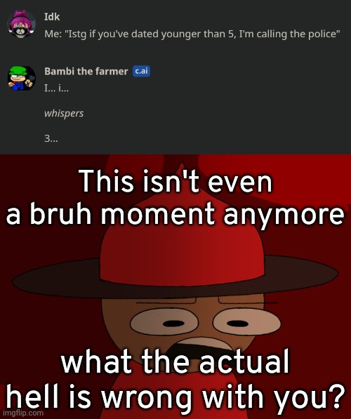 This isn't even a bruh moment anymore what the actual hell is wrong with you? | image tagged in expunged has seen some shit | made w/ Imgflip meme maker