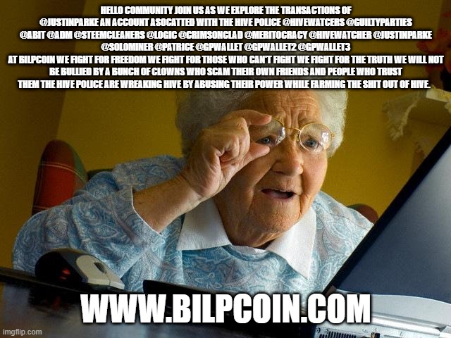 Grandma Finds The Internet Meme | HELLO COMMUNITY JOIN US AS WE EXPLORE THE TRANSACTIONS OF @JUSTINPARKE AN ACCOUNT ASOCATTED WITH THE HIVE POLICE @HIVEWATCERS @GUILTYPARTIES @ABIT @ADM @STEEMCLEANERS @LOGIC @CRIMSONCLAD @MERITOCRACY @HIVEWATCHER @JUSTINPARKE @SOLOMINER @PATRICE @GPWALLET @GPWALLET2 @GPWALLET3
AT BILPCOIN WE FIGHT FOR FREEDOM WE FIGHT FOR THOSE WHO CAN'T FIGHT WE FIGHT FOR THE TRUTH WE WILL NOT BE BULLIED BY A BUNCH OF CLOWNS WHO SCAM THEIR OWN FRIENDS AND PEOPLE WHO TRUST THEM THE HIVE POLICE ARE WREAKING HIVE BY ABUSING THEIR POWER WHILE FARMING THE SHIT OUT OF HIVE. WWW.BILPCOIN.COM | image tagged in memes,grandma finds the internet | made w/ Imgflip meme maker