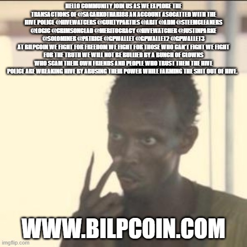 Look At Me Meme | HELLO COMMUNITY JOIN US AS WE EXPLORE THE TRANSACTIONS OF @SAGARKOTHARI88 AN ACCOUNT ASOCATTED WITH THE HIVE POLICE @HIVEWATCERS @GUILTYPARTIES @ABIT @ADM @STEEMCLEANERS @LOGIC @CRIMSONCLAD @MERITOCRACY @HIVEWATCHER @JUSTINPARKE @SOLOMINER @PATRICE @GPWALLET @GPWALLET2 @GPWALLET3
AT BILPCOIN WE FIGHT FOR FREEDOM WE FIGHT FOR THOSE WHO CAN'T FIGHT WE FIGHT FOR THE TRUTH WE WILL NOT BE BULLIED BY A BUNCH OF CLOWNS WHO SCAM THEIR OWN FRIENDS AND PEOPLE WHO TRUST THEM THE HIVE POLICE ARE WREAKING HIVE BY ABUSING THEIR POWER WHILE FARMING THE SHIT OUT OF HIVE. WWW.BILPCOIN.COM | image tagged in memes,look at me | made w/ Imgflip meme maker