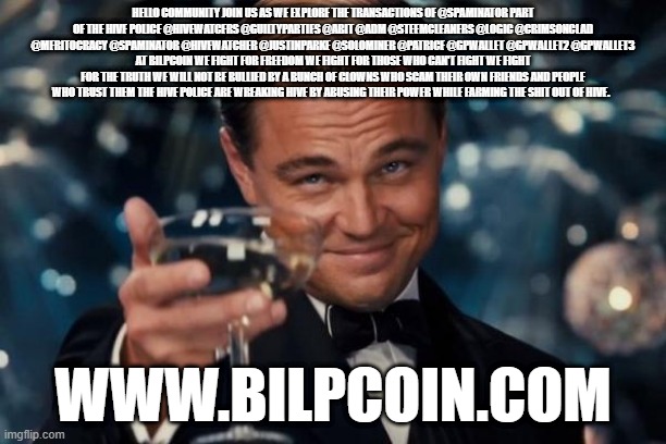 Leonardo Dicaprio Cheers Meme | HELLO COMMUNITY JOIN US AS WE EXPLORE THE TRANSACTIONS OF @SPAMINATOR PART OF THE HIVE POLICE @HIVEWATCERS @GUILTYPARTIES @ABIT @ADM @STEEMCLEANERS @LOGIC @CRIMSONCLAD @MERITOCRACY @SPAMINATOR @HIVEWATCHER @JUSTINPARKE @SOLOMINER @PATRICE @GPWALLET @GPWALLET2 @GPWALLET3
AT BILPCOIN WE FIGHT FOR FREEDOM WE FIGHT FOR THOSE WHO CAN'T FIGHT WE FIGHT FOR THE TRUTH WE WILL NOT BE BULLIED BY A BUNCH OF CLOWNS WHO SCAM THEIR OWN FRIENDS AND PEOPLE WHO TRUST THEM THE HIVE POLICE ARE WREAKING HIVE BY ABUSING THEIR POWER WHILE FARMING THE SHIT OUT OF HIVE. WWW.BILPCOIN.COM | image tagged in memes,leonardo dicaprio cheers | made w/ Imgflip meme maker