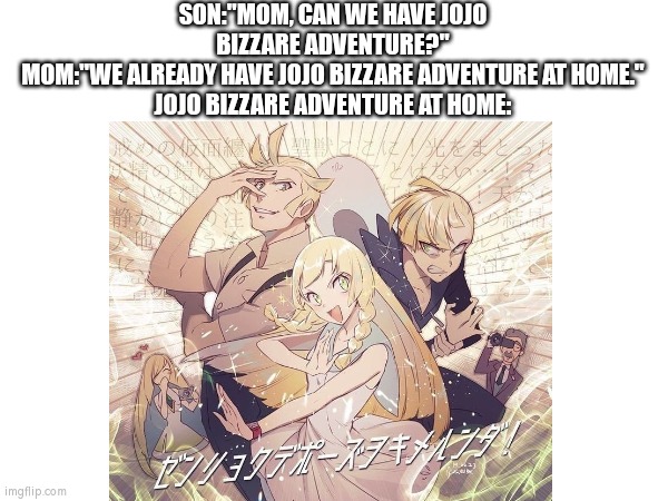 Who wanna watch the new Jojo season? | SON:"MOM, CAN WE HAVE JOJO BIZZARE ADVENTURE?"
MOM:"WE ALREADY HAVE JOJO BIZZARE ADVENTURE AT HOME."
JOJO BIZZARE ADVENTURE AT HOME: | image tagged in jojo's bizarre adventure,at home,pokemon | made w/ Imgflip meme maker