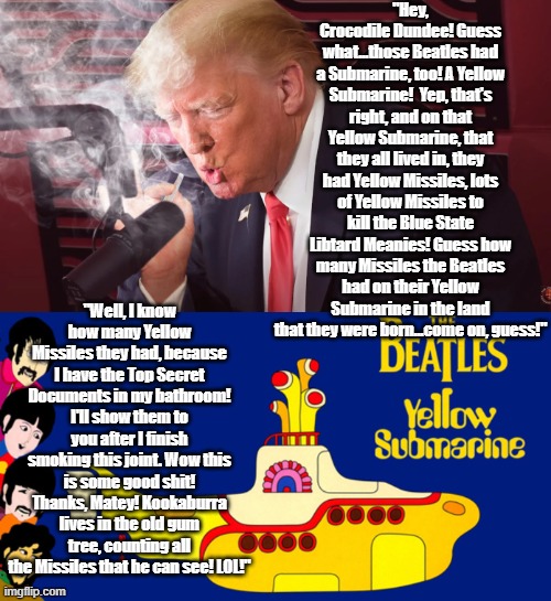 Trump the submariner! | "Hey, Crocodile Dundee! Guess what...those Beatles had a Submarine, too! A Yellow Submarine!  Yep, that's right, and on that Yellow Submarine, that they all lived in, they had Yellow Missiles, lots of Yellow Missiles to kill the Blue State Libtard Meanies! Guess how many Missiles the Beatles had on their Yellow Submarine in the land that they were born...come on, guess!"; "Well, I know how many Yellow Missiles they had, because I have the Top Secret Documents in my bathroom! I'll show them to you after I finish smoking this joint. Wow this is some good shit! Thanks, Matey! Kookaburra lives in the old gum tree, counting all the Missiles that he can see! LOL!" | made w/ Imgflip meme maker