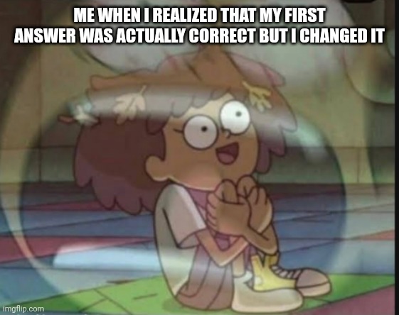 Why did i have to change it- | ME WHEN I REALIZED THAT MY FIRST ANSWER WAS ACTUALLY CORRECT BUT I CHANGED IT | image tagged in internal screaming amphibia | made w/ Imgflip meme maker