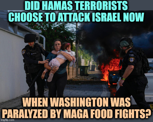 Will other terrorist groups around the world attack while MAGA anarchists paralyze Washington? | DID HAMAS TERRORISTS CHOOSE TO ATTACK ISRAEL NOW; WHEN WASHINGTON WAS PARALYZED BY MAGA FOOD FIGHTS? | image tagged in hamas,islamic terrorism,attack,israel,friend | made w/ Imgflip meme maker