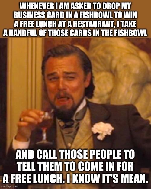 Devious | WHENEVER I AM ASKED TO DROP MY BUSINESS CARD IN A FISHBOWL TO WIN A FREE LUNCH AT A RESTAURANT, I TAKE A HANDFUL OF THOSE CARDS IN THE FISHBOWL; AND CALL THOSE PEOPLE TO TELL THEM TO COME IN FOR A FREE LUNCH. I KNOW IT'S MEAN. | image tagged in memes,laughing leo | made w/ Imgflip meme maker