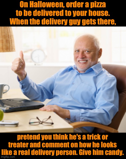 Halloween | On Halloween, order a pizza to be delivered to your house. When the delivery guy gets there, pretend you think he's a trick or treater and comment on how he looks like a real delivery person. Give him candy. | image tagged in hide the pain harold | made w/ Imgflip meme maker