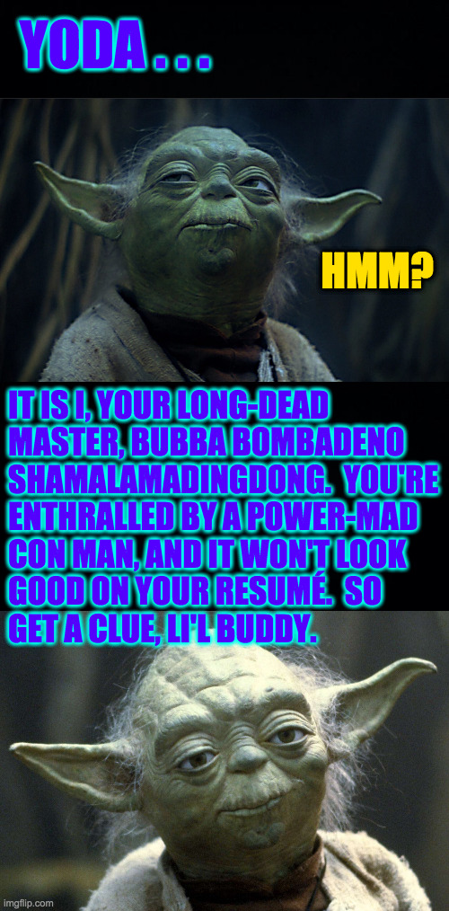 YODA . . . HMM? IT IS I, YOUR LONG-DEAD
MASTER, BUBBA BOMBADENO
SHAMALAMADINGDONG.  YOU'RE
ENTHRALLED BY A POWER-MAD
CON MAN, AND IT WON'T L | image tagged in black background | made w/ Imgflip meme maker