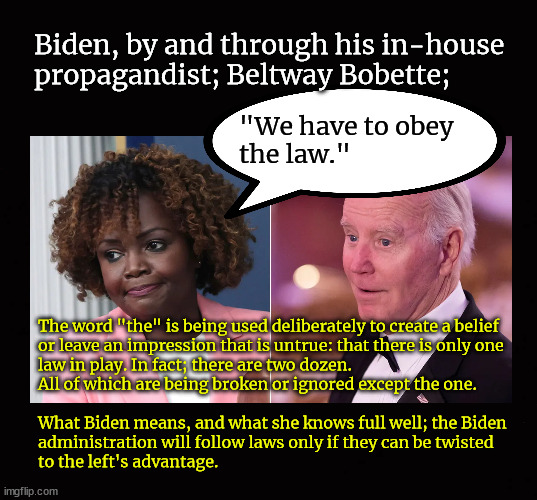 Beltway Bobette deliberately misleading Americans | Biden, by and through his in-house
propagandist; Beltway Bobette;; "We have to obey
the law."; The word "the" is being used deliberately to create a belief 
or leave an impression that is untrue: that there is only one
law in play. In fact; there are two dozen.  
All of which are being broken or ignored except the one.
 
What Biden means, and what she knows full well; the Biden 
administration will follow laws only if they can be twisted 
to the left's advantage. | image tagged in karine jean-pierre,propaganda,beltway bobette | made w/ Imgflip meme maker