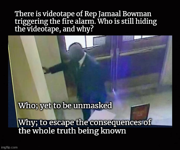 Rep Jamaal Bowman triggering the fire alarm | There is videotape of Rep Jamaal Bowman
triggering the fire alarm. Who is still hiding
the videotape, and why? Who; yet to be unmasked
 
Why; to escape the consequences of
the whole truth being known | image tagged in rep jamaal bowman,fire alarm prank,disrupting a federal proceeding | made w/ Imgflip meme maker