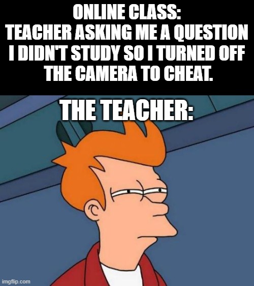 I think he suspect something. | ONLINE CLASS:
TEACHER ASKING ME A QUESTION
I DIDN'T STUDY SO I TURNED OFF
 THE CAMERA TO CHEAT. THE TEACHER: | image tagged in memes,futurama fry | made w/ Imgflip meme maker