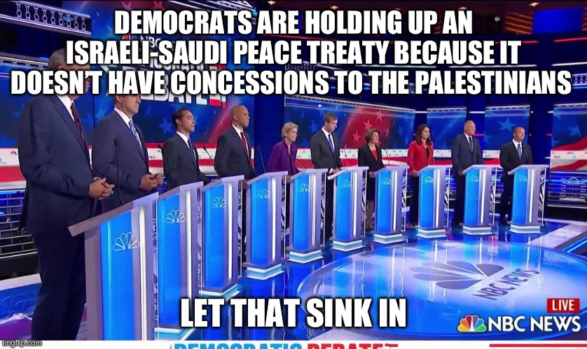 It is becoming crystal clear that they want the killing to continue. | DEMOCRATS ARE HOLDING UP AN ISRAELI-SAUDI PEACE TREATY BECAUSE IT DOESN’T HAVE CONCESSIONS TO THE PALESTINIANS; LET THAT SINK IN | image tagged in democratic debate,politics,military industrial complex,liberal hypocrisy,middle east,government corruption | made w/ Imgflip meme maker