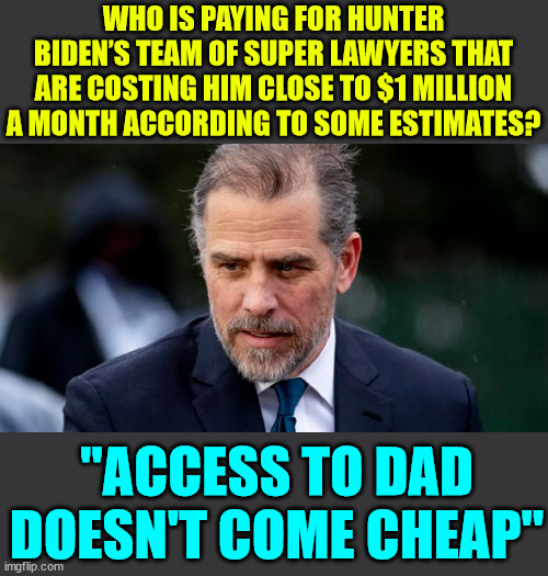 They don't call him Quid Pro Joe for nothing... | WHO IS PAYING FOR HUNTER BIDEN’S TEAM OF SUPER LAWYERS THAT ARE COSTING HIM CLOSE TO $1 MILLION A MONTH ACCORDING TO SOME ESTIMATES? "ACCESS TO DAD DOESN'T COME CHEAP" | image tagged in corrupt,joe biden,biden,crime,family | made w/ Imgflip meme maker