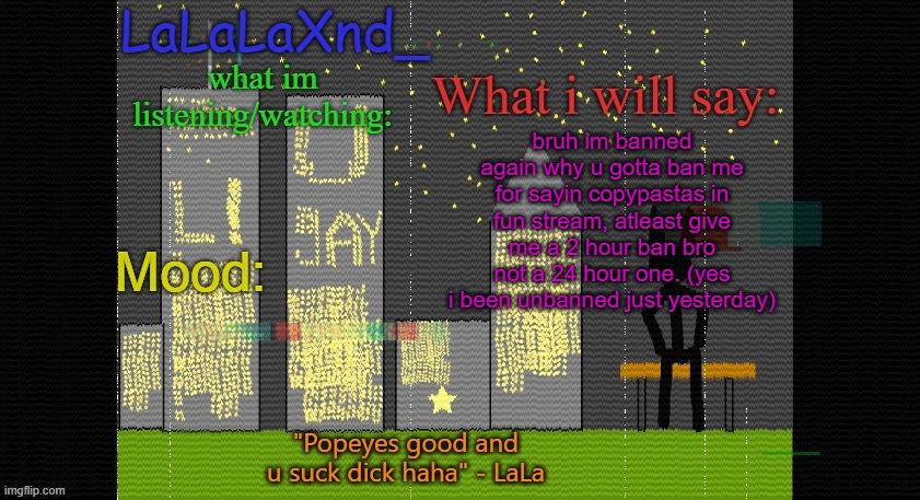 Extra Updated LaLa temp! | bruh im banned again why u gotta ban me for sayin copypastas in fun stream, atleast give me a 2 hour ban bro not a 24 hour one. (yes i been unbanned just yesterday) | image tagged in extra updated lala temp | made w/ Imgflip meme maker