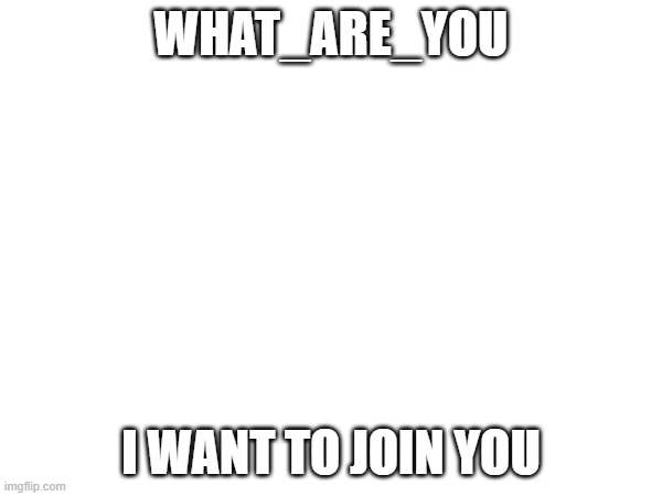 WHAT_ARE_YOU; I WANT TO JOIN YOU | made w/ Imgflip meme maker