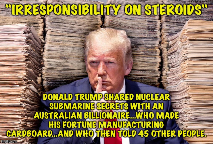 Stable idiot | "IRRESPONSIBILITY ON STEROIDS"; DONALD TRUMP SHARED NUCLEAR SUBMARINE SECRETS WITH AN AUSTRALIAN BILLIONAIRE...WHO MADE HIS FORTUNE MANUFACTURING CARDBOARD...AND WHO THEN TOLD 45 OTHER PEOPLE. | image tagged in donald trump,blabbing secrets,irresponsibility on steroids | made w/ Imgflip meme maker