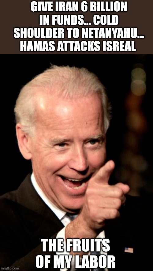 Smilin Biden Meme | GIVE IRAN 6 BILLION IN FUNDS... COLD SHOULDER TO NETANYAHU... HAMAS ATTACKS ISREAL; THE FRUITS OF MY LABOR | image tagged in memes,smilin biden | made w/ Imgflip meme maker