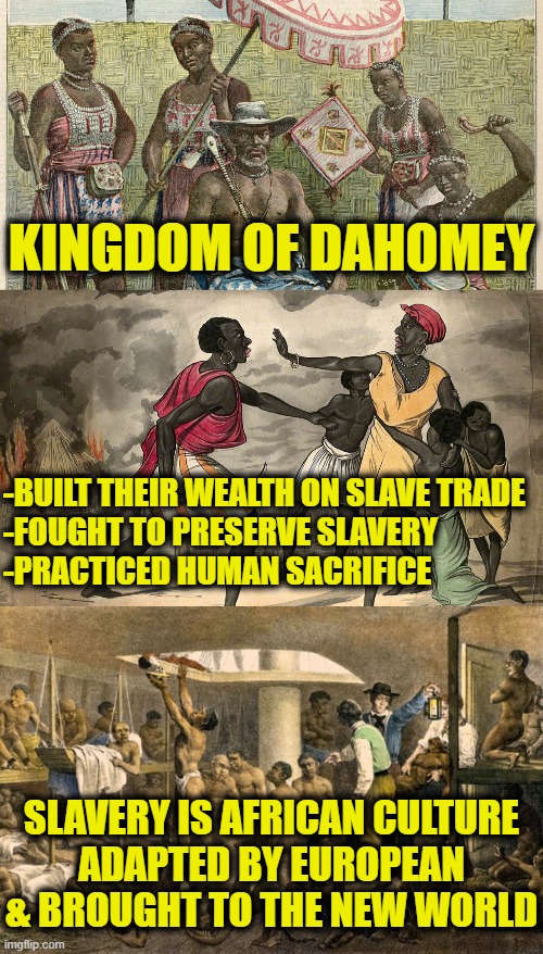 History is about facts, not fantasy | KINGDOM OF DAHOMEY; -BUILT THEIR WEALTH ON SLAVE TRADE
-FOUGHT TO PRESERVE SLAVERY
-PRACTICED HUMAN SACRIFICE; SLAVERY IS AFRICAN CULTURE
ADAPTED BY EUROPEAN
& BROUGHT TO THE NEW WORLD | made w/ Imgflip meme maker