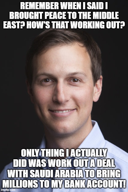 Jared Kushner | REMEMBER WHEN I SAID I BROUGHT PEACE TO THE MIDDLE EAST? HOW'S THAT WORKING OUT? ONLY THING I ACTUALLY DID WAS WORK OUT A DEAL WITH SAUDI ARABIA TO BRING MILLIONS TO MY BANK ACCOUNT! | image tagged in jared kushner | made w/ Imgflip meme maker
