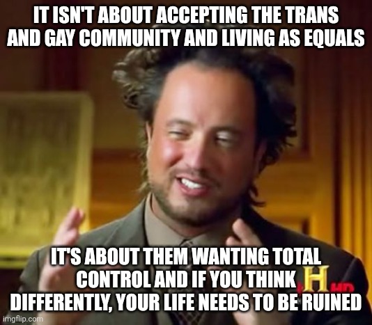 It's not about equality, it's about equity. | IT ISN'T ABOUT ACCEPTING THE TRANS AND GAY COMMUNITY AND LIVING AS EQUALS; IT'S ABOUT THEM WANTING TOTAL CONTROL AND IF YOU THINK DIFFERENTLY, YOUR LIFE NEEDS TO BE RUINED | image tagged in memes,ancient aliens | made w/ Imgflip meme maker