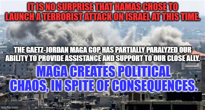 What if terrorists attack us while the drama in the House ia playing out? | IT IS NO SURPRISE THAT HAMAS CHOSE TO LAUNCH A TERRORIST ATTACK ON ISRAEL AT THIS TIME. THE GAETZ-JORDAN MAGA GOP HAS PARTIALLY PARALYZED OUR ABILITY TO PROVIDE ASSISTANCE AND SUPPORT TO OUR CLOSE ALLY. MAGA CREATES POLITICAL CHAOS, IN SPITE OF CONSEQUENCES. | image tagged in politics | made w/ Imgflip meme maker