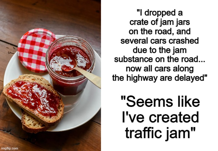 This pun is actually pretty funny lol | "I dropped a crate of jam jars on the road, and several cars crashed due to the jam substance on the road... now all cars along the highway are delayed"; "Seems like I've created traffic jam" | image tagged in blank white template | made w/ Imgflip meme maker