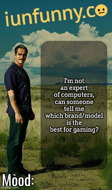 should be budget friendly also | I'm not an expert of computers, can someone tell me which brand/model is the best for gaming? | image tagged in iunfunny's lalo salamanca template | made w/ Imgflip meme maker