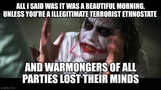 lost their minds | ALL I SAID WAS IT WAS A BEAUTIFUL MORNING. UNLESS YOU'RE A ILLEGITIMATE TERRORIST ETHNOSTATE; AND WARMONGERS OF ALL PARTIES LOST THEIR MINDS | image tagged in lost their minds | made w/ Imgflip meme maker