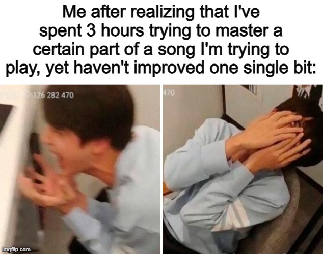 ;~; | Me after realizing that I've spent 3 hours trying to master a certain part of a song I'm trying to play, yet haven't improved one single bit: | image tagged in nooo | made w/ Imgflip meme maker
