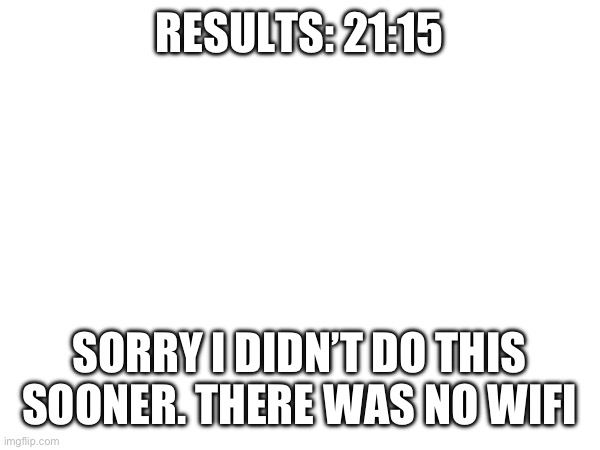 RESULTS: 21:15; SORRY I DIDN’T DO THIS SOONER. THERE WAS NO WIFI | made w/ Imgflip meme maker